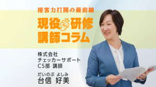 【現役研修講師コラム】接客力打開の最前線　株式会社 チェッカーサポート CS部 講師 だいのぶ よしみ 台信 好美